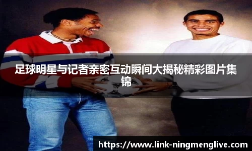 足球明星与记者亲密互动瞬间大揭秘精彩图片集锦